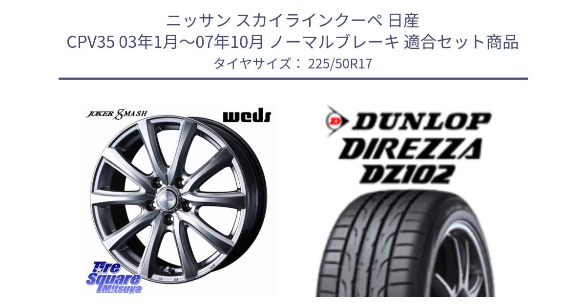 ニッサン スカイラインクーペ 日産 CPV35 03年1月～07年10月 ノーマルブレーキ 用セット商品です。JOKER SMASH ホイール 17インチ と ダンロップ ディレッツァ DZ102 DIREZZA サマータイヤ 225/50R17 の組合せ商品です。