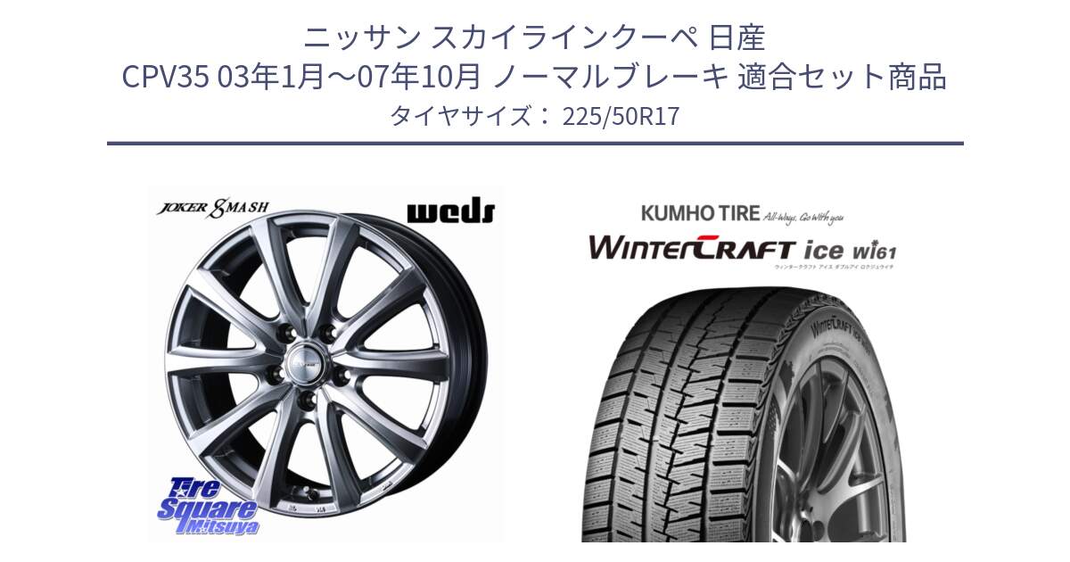 ニッサン スカイラインクーペ 日産 CPV35 03年1月～07年10月 ノーマルブレーキ 用セット商品です。JOKER SMASH ホイール 17インチ と WINTERCRAFT ice Wi61 ウィンタークラフト クムホ倉庫 スタッドレスタイヤ 225/50R17 の組合せ商品です。