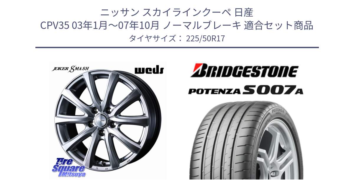 ニッサン スカイラインクーペ 日産 CPV35 03年1月～07年10月 ノーマルブレーキ 用セット商品です。JOKER SMASH ホイール 17インチ と POTENZA ポテンザ S007A 【正規品】 サマータイヤ 225/50R17 の組合せ商品です。