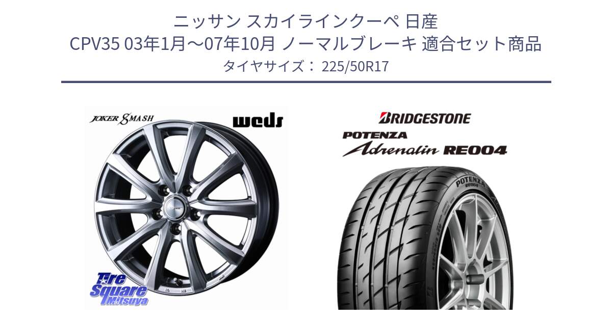 ニッサン スカイラインクーペ 日産 CPV35 03年1月～07年10月 ノーマルブレーキ 用セット商品です。JOKER SMASH ホイール 17インチ と ポテンザ アドレナリン RE004 【国内正規品】サマータイヤ 225/50R17 の組合せ商品です。