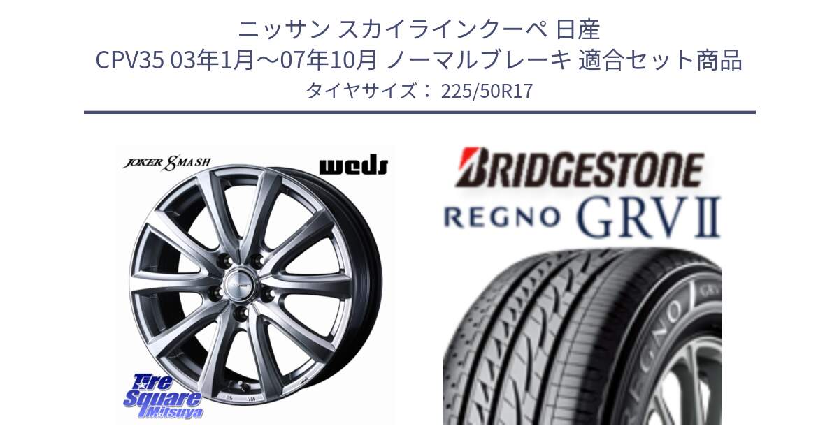 ニッサン スカイラインクーペ 日産 CPV35 03年1月～07年10月 ノーマルブレーキ 用セット商品です。JOKER SMASH ホイール 17インチ と REGNO レグノ GRV2 GRV-2サマータイヤ 225/50R17 の組合せ商品です。