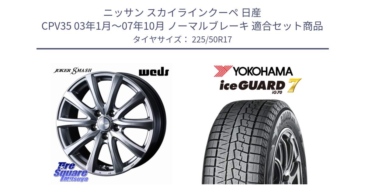 ニッサン スカイラインクーペ 日産 CPV35 03年1月～07年10月 ノーマルブレーキ 用セット商品です。JOKER SMASH ホイール 17インチ と R7128 ice GUARD7 IG70  アイスガード スタッドレス 225/50R17 の組合せ商品です。