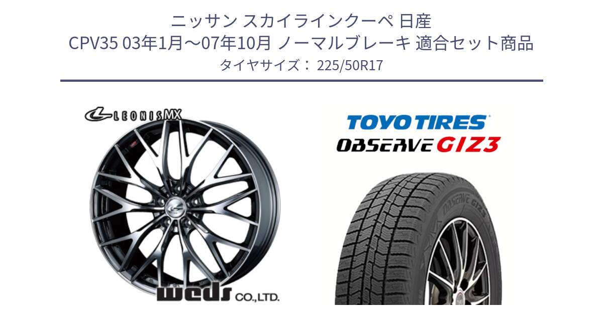 ニッサン スカイラインクーペ 日産 CPV35 03年1月～07年10月 ノーマルブレーキ 用セット商品です。37421 レオニス MX ウェッズ Leonis BMCMC ホイール 17インチ と OBSERVE GIZ3 オブザーブ ギズ3 2024年製 スタッドレス 225/50R17 の組合せ商品です。