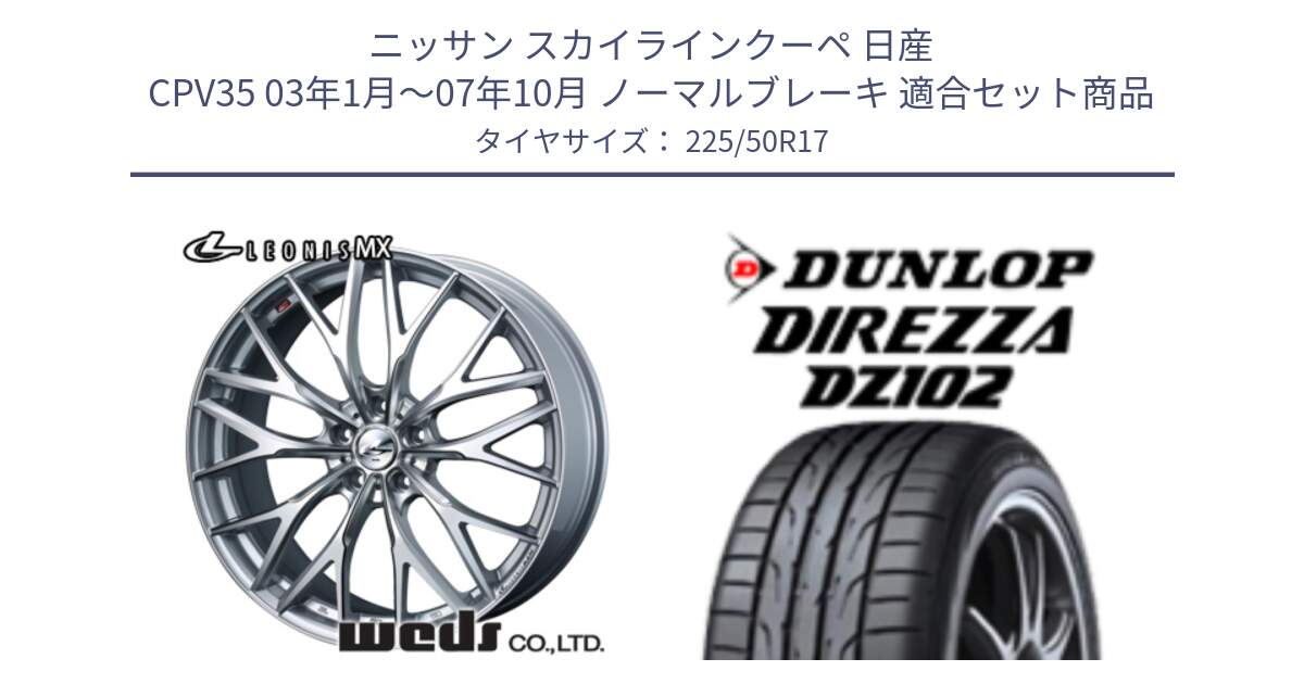 ニッサン スカイラインクーペ 日産 CPV35 03年1月～07年10月 ノーマルブレーキ 用セット商品です。37419 レオニス MX ウェッズ Leonis ホイール 17インチ と ダンロップ ディレッツァ DZ102 DIREZZA サマータイヤ 225/50R17 の組合せ商品です。