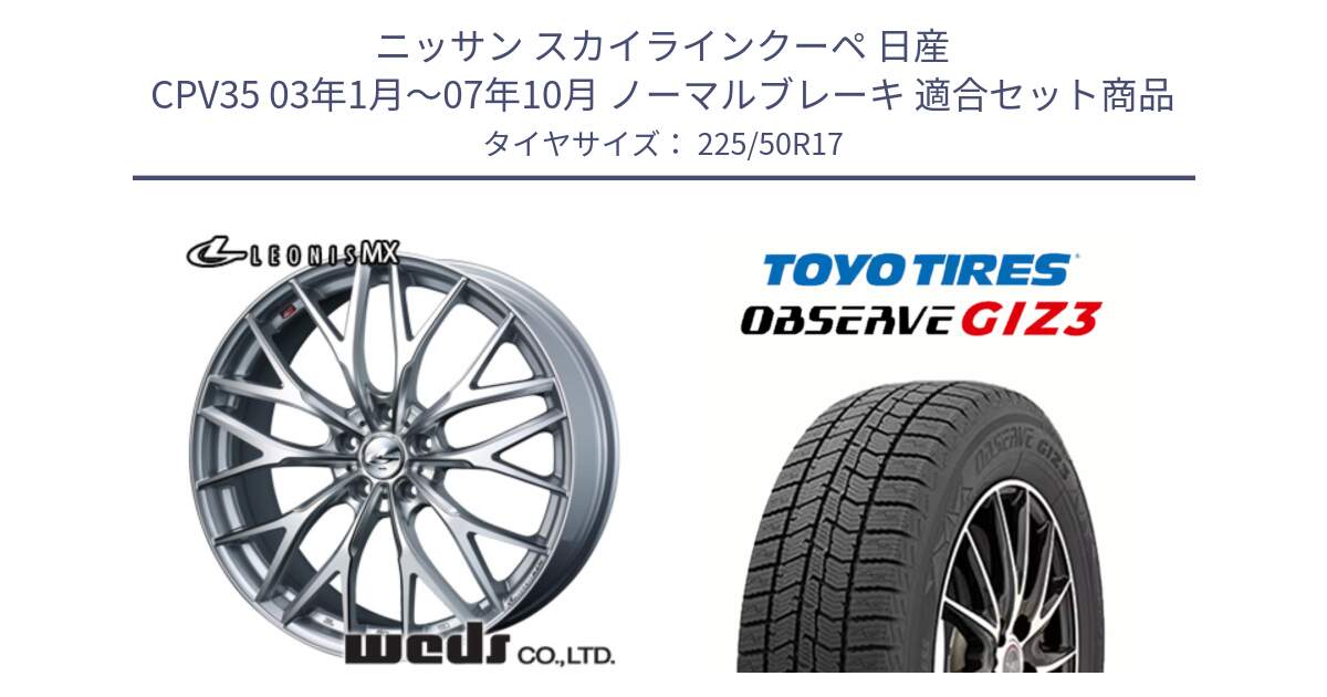 ニッサン スカイラインクーペ 日産 CPV35 03年1月～07年10月 ノーマルブレーキ 用セット商品です。37419 レオニス MX ウェッズ Leonis ホイール 17インチ と OBSERVE GIZ3 オブザーブ ギズ3 2024年製 スタッドレス 225/50R17 の組合せ商品です。