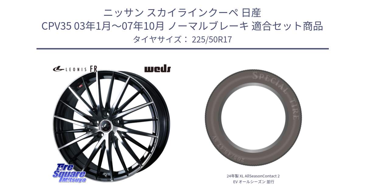 ニッサン スカイラインクーペ 日産 CPV35 03年1月～07年10月 ノーマルブレーキ 用セット商品です。LEONIS FR レオニス FR ホイール 17インチ と 24年製 XL AllSeasonContact 2 EV オールシーズン 並行 225/50R17 の組合せ商品です。