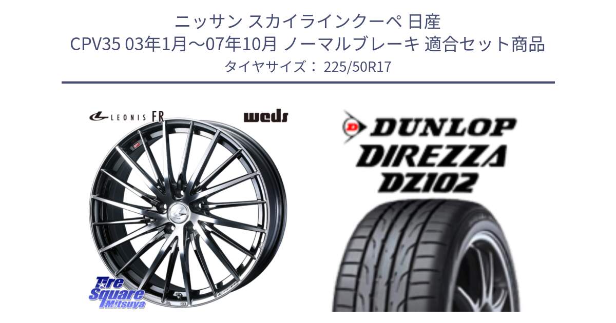 ニッサン スカイラインクーペ 日産 CPV35 03年1月～07年10月 ノーマルブレーキ 用セット商品です。LEONIS FR レオニス FR ホイール 17インチ と ダンロップ ディレッツァ DZ102 DIREZZA サマータイヤ 225/50R17 の組合せ商品です。