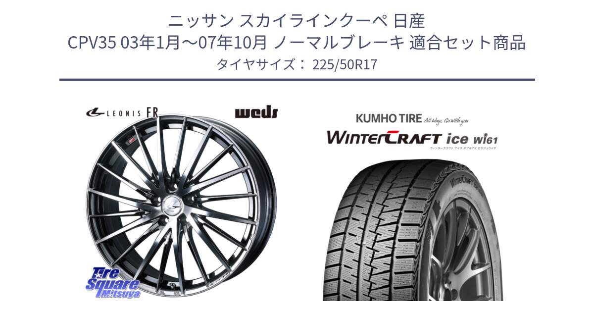 ニッサン スカイラインクーペ 日産 CPV35 03年1月～07年10月 ノーマルブレーキ 用セット商品です。LEONIS FR レオニス FR ホイール 17インチ と WINTERCRAFT ice Wi61 ウィンタークラフト クムホ倉庫 スタッドレスタイヤ 225/50R17 の組合せ商品です。