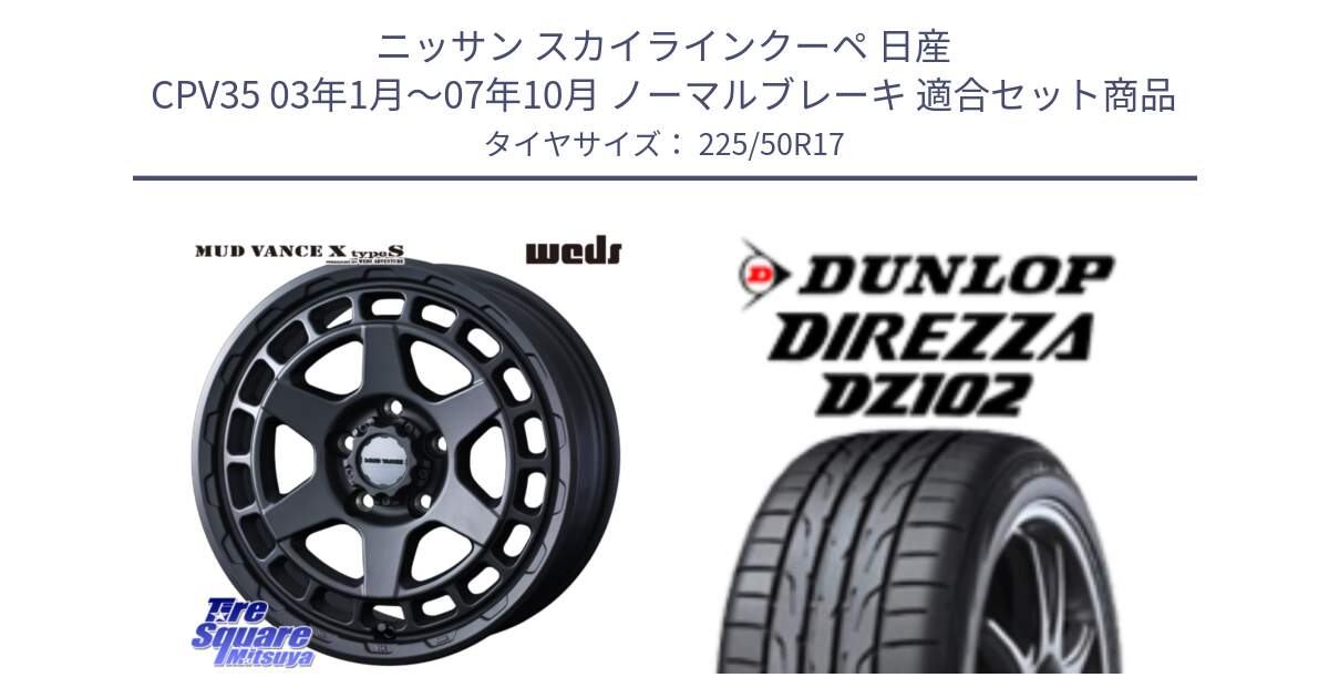 ニッサン スカイラインクーペ 日産 CPV35 03年1月～07年10月 ノーマルブレーキ 用セット商品です。MUDVANCE X TYPE S ホイール 17インチ と ダンロップ ディレッツァ DZ102 DIREZZA サマータイヤ 225/50R17 の組合せ商品です。