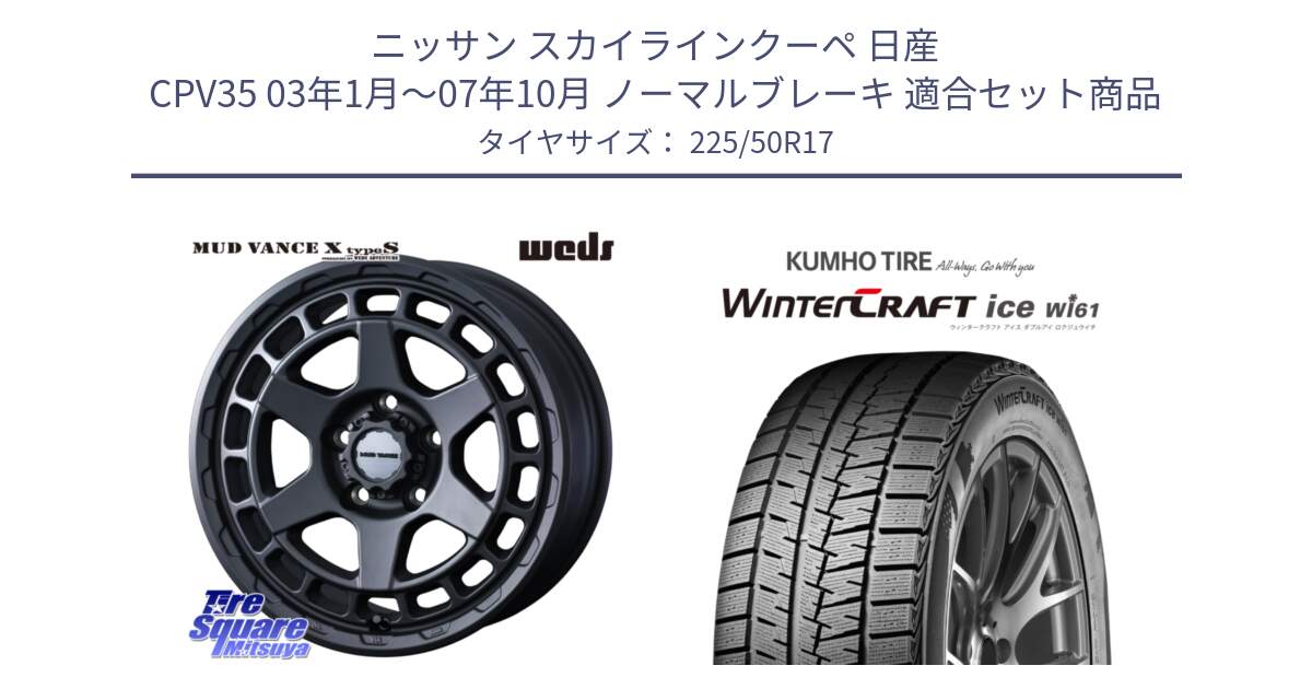 ニッサン スカイラインクーペ 日産 CPV35 03年1月～07年10月 ノーマルブレーキ 用セット商品です。MUDVANCE X TYPE S ホイール 17インチ と WINTERCRAFT ice Wi61 ウィンタークラフト クムホ倉庫 スタッドレスタイヤ 225/50R17 の組合せ商品です。