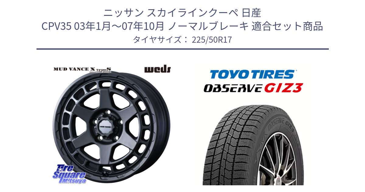 ニッサン スカイラインクーペ 日産 CPV35 03年1月～07年10月 ノーマルブレーキ 用セット商品です。MUDVANCE X TYPE S ホイール 17インチ と OBSERVE GIZ3 オブザーブ ギズ3 2024年製 スタッドレス 225/50R17 の組合せ商品です。