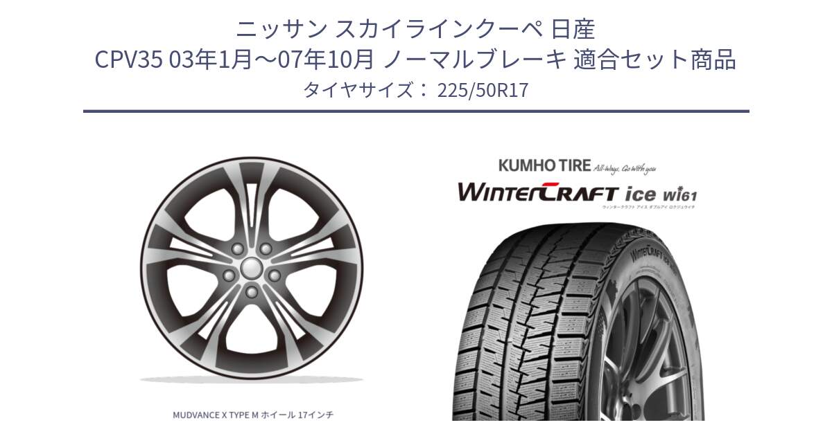 ニッサン スカイラインクーペ 日産 CPV35 03年1月～07年10月 ノーマルブレーキ 用セット商品です。MUDVANCE X TYPE M ホイール 17インチ と WINTERCRAFT ice Wi61 ウィンタークラフト クムホ倉庫 スタッドレスタイヤ 225/50R17 の組合せ商品です。