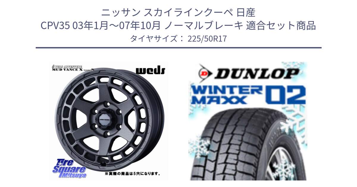 ニッサン スカイラインクーペ 日産 CPV35 03年1月～07年10月 ノーマルブレーキ 用セット商品です。MUDVANCE X TYPE S ホイール 17インチ ◇参考画像 と ウィンターマックス02 WM02 XL ダンロップ スタッドレス 225/50R17 の組合せ商品です。