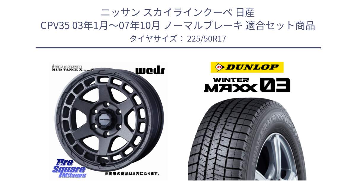 ニッサン スカイラインクーペ 日産 CPV35 03年1月～07年10月 ノーマルブレーキ 用セット商品です。MUDVANCE X TYPE S ホイール 17インチ ◇参考画像 と ウィンターマックス03 WM03 ダンロップ スタッドレス 225/50R17 の組合せ商品です。