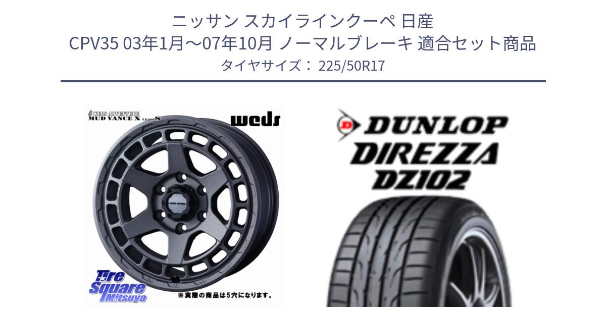 ニッサン スカイラインクーペ 日産 CPV35 03年1月～07年10月 ノーマルブレーキ 用セット商品です。MUDVANCE X TYPE S ホイール 17インチ ◇参考画像 と ダンロップ ディレッツァ DZ102 DIREZZA サマータイヤ 225/50R17 の組合せ商品です。