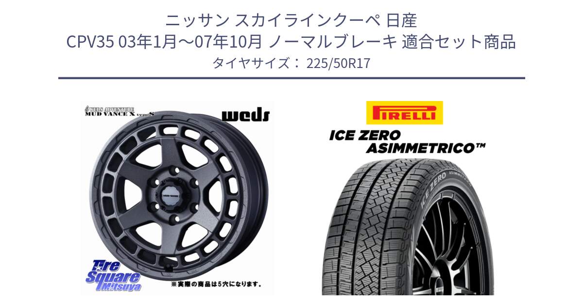 ニッサン スカイラインクーペ 日産 CPV35 03年1月～07年10月 ノーマルブレーキ 用セット商品です。MUDVANCE X TYPE S ホイール 17インチ ◇参考画像 と ICE ZERO ASIMMETRICO 98H XL スタッドレス 225/50R17 の組合せ商品です。