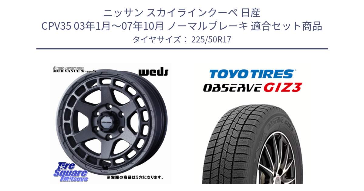 ニッサン スカイラインクーペ 日産 CPV35 03年1月～07年10月 ノーマルブレーキ 用セット商品です。MUDVANCE X TYPE S ホイール 17インチ ◇参考画像 と OBSERVE GIZ3 オブザーブ ギズ3 2024年製 スタッドレス 225/50R17 の組合せ商品です。