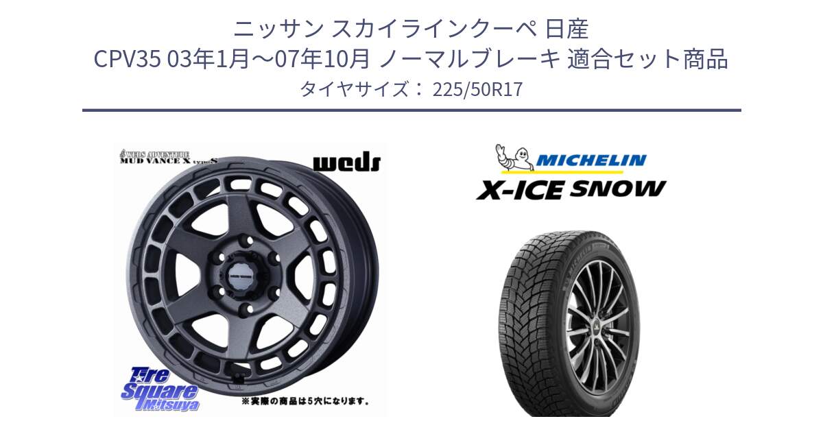 ニッサン スカイラインクーペ 日産 CPV35 03年1月～07年10月 ノーマルブレーキ 用セット商品です。MUDVANCE X TYPE S ホイール 17インチ ◇参考画像 と X-ICE SNOW エックスアイススノー XICE SNOW 2024年製 スタッドレス 正規品 225/50R17 の組合せ商品です。