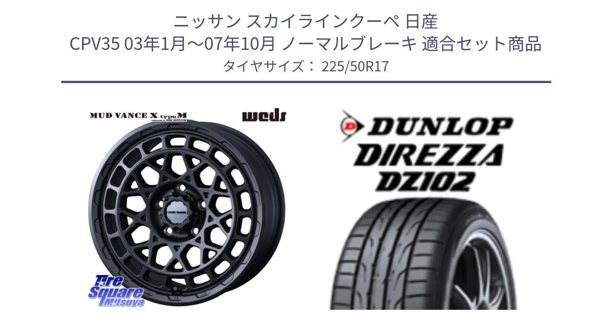 ニッサン スカイラインクーペ 日産 CPV35 03年1月～07年10月 ノーマルブレーキ 用セット商品です。MUDVANCE X TYPE M ホイール 17インチ と ダンロップ ディレッツァ DZ102 DIREZZA サマータイヤ 225/50R17 の組合せ商品です。