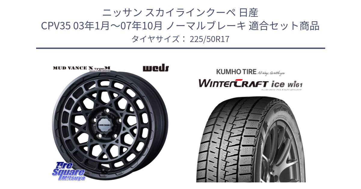 ニッサン スカイラインクーペ 日産 CPV35 03年1月～07年10月 ノーマルブレーキ 用セット商品です。MUDVANCE X TYPE M ホイール 17インチ と WINTERCRAFT ice Wi61 ウィンタークラフト クムホ倉庫 スタッドレスタイヤ 225/50R17 の組合せ商品です。