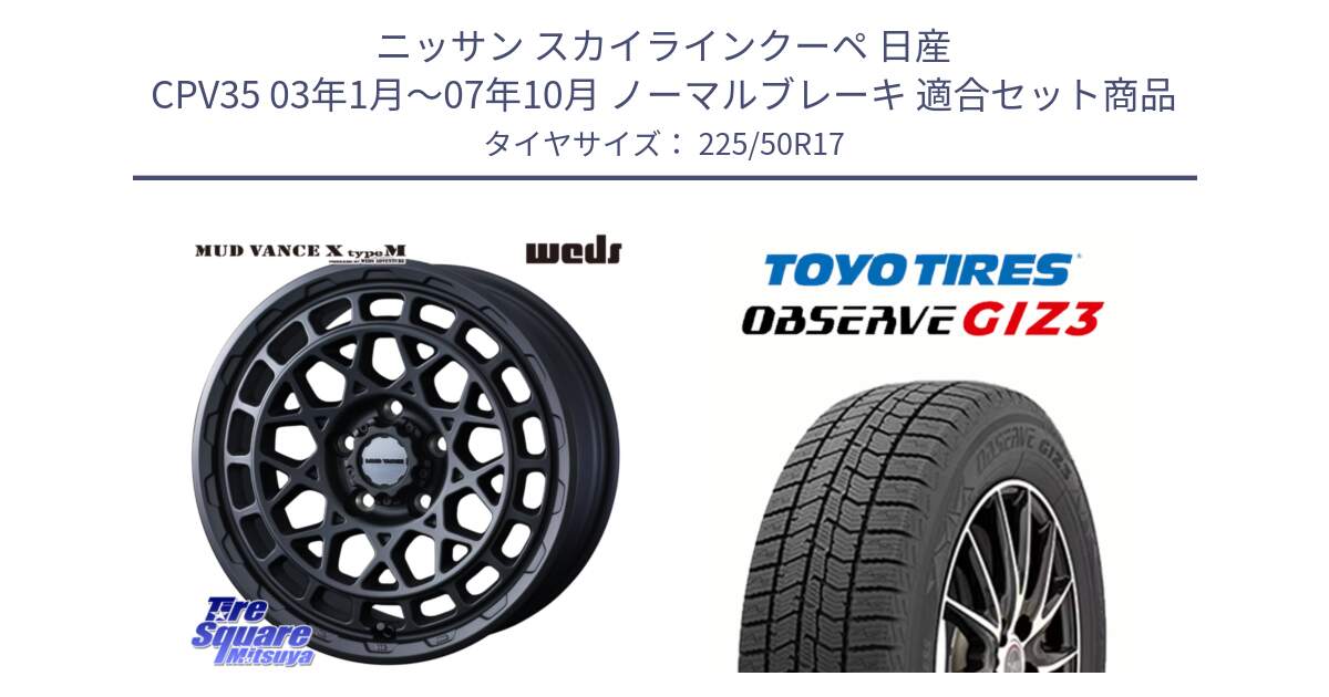 ニッサン スカイラインクーペ 日産 CPV35 03年1月～07年10月 ノーマルブレーキ 用セット商品です。MUDVANCE X TYPE M ホイール 17インチ と OBSERVE GIZ3 オブザーブ ギズ3 2024年製 スタッドレス 225/50R17 の組合せ商品です。