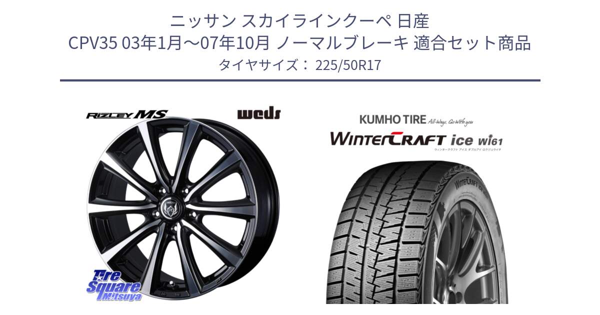 ニッサン スカイラインクーペ 日産 CPV35 03年1月～07年10月 ノーマルブレーキ 用セット商品です。ウエッズ RIZLEY MS ホイール 17インチ と WINTERCRAFT ice Wi61 ウィンタークラフト クムホ倉庫 スタッドレスタイヤ 225/50R17 の組合せ商品です。