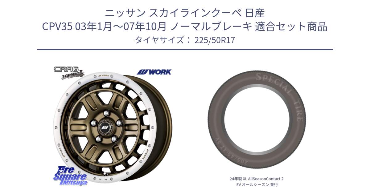 ニッサン スカイラインクーペ 日産 CPV35 03年1月～07年10月 ノーマルブレーキ 用セット商品です。ワーク CRAG クラッグ T-GRABIC2 グラビック2 ホイール 17インチ と 24年製 XL AllSeasonContact 2 EV オールシーズン 並行 225/50R17 の組合せ商品です。