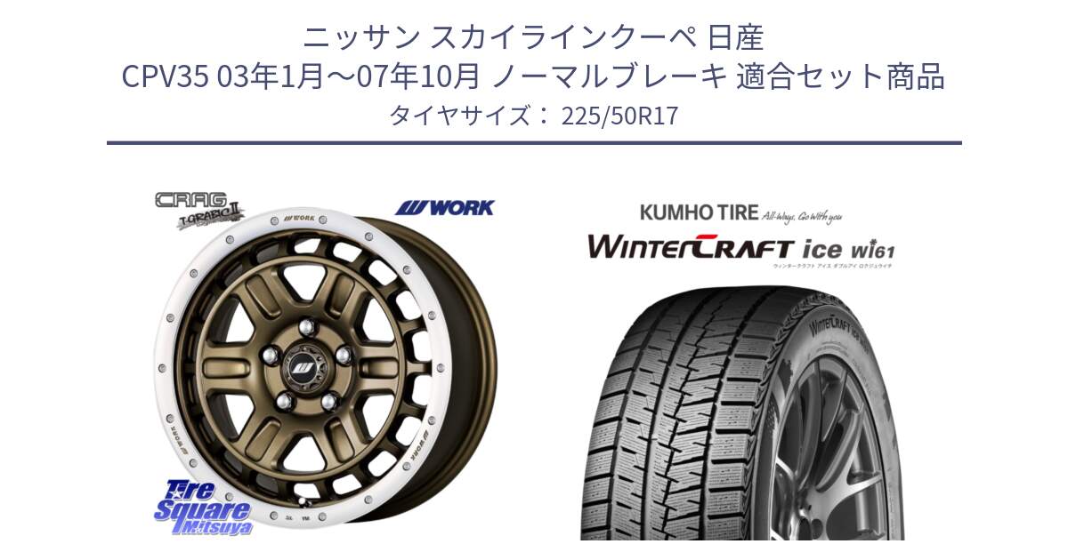 ニッサン スカイラインクーペ 日産 CPV35 03年1月～07年10月 ノーマルブレーキ 用セット商品です。ワーク CRAG クラッグ T-GRABIC2 グラビック2 ホイール 17インチ と WINTERCRAFT ice Wi61 ウィンタークラフト クムホ倉庫 スタッドレスタイヤ 225/50R17 の組合せ商品です。