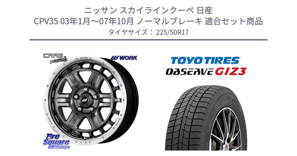 ニッサン スカイラインクーペ 日産 CPV35 03年1月～07年10月 ノーマルブレーキ 用セット商品です。ワーク CRAG クラッグ T-GRABIC2 グラビック2 ホイール 17インチ と OBSERVE GIZ3 オブザーブ ギズ3 2024年製 スタッドレス 225/50R17 の組合せ商品です。