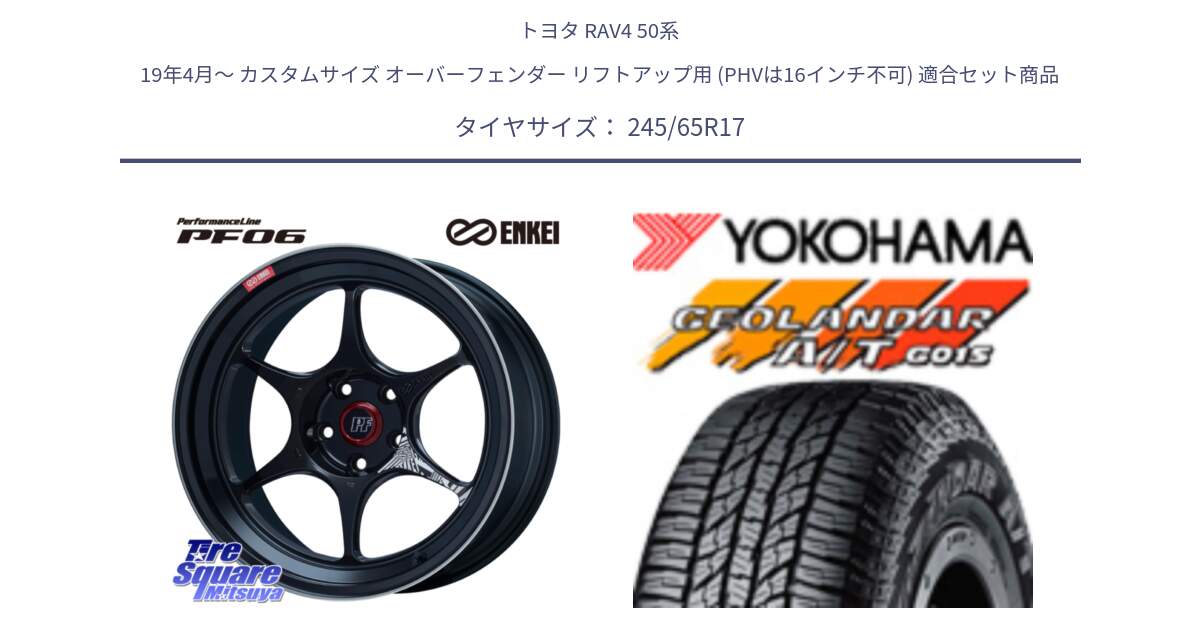 トヨタ RAV4 50系 19年4月～ カスタムサイズ オーバーフェンダー リフトアップ用 (PHVは16インチ不可) 用セット商品です。エンケイ PerformanceLine PF06 BK ホイール 17インチ と R1161 ヨコハマ GEOLANDAR AT G015 A/T ブラックレター 245/65R17 の組合せ商品です。