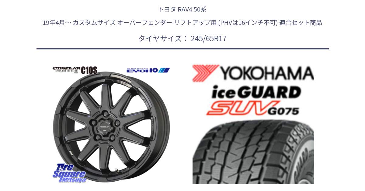 トヨタ RAV4 50系 19年4月～ カスタムサイズ オーバーフェンダー リフトアップ用 (PHVは16インチ不可) 用セット商品です。キョウホウ CIRCLAR サーキュラー C10S 17インチ と R1574 iceGUARD SUV G075 アイスガード ヨコハマ スタッドレス 245/65R17 の組合せ商品です。