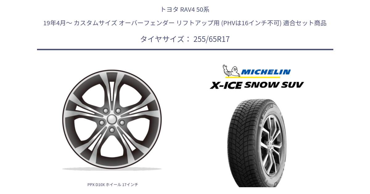 トヨタ RAV4 50系 19年4月～ カスタムサイズ オーバーフェンダー リフトアップ用 (PHVは16インチ不可) 用セット商品です。PPX D10X ホイール 17インチ と X-ICE SNOW エックスアイススノー SUV XICE SNOW SUVスタッドレス 正規品 255/65R17 の組合せ商品です。