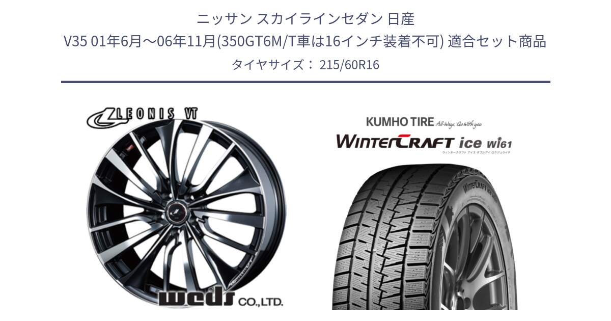 ニッサン スカイラインセダン 日産 V35 01年6月～06年11月(350GT6M/T車は16インチ装着不可) 用セット商品です。36340 レオニス VT ウェッズ Leonis ホイール 16インチ と WINTERCRAFT ice Wi61 ウィンタークラフト クムホ倉庫 スタッドレスタイヤ 215/60R16 の組合せ商品です。