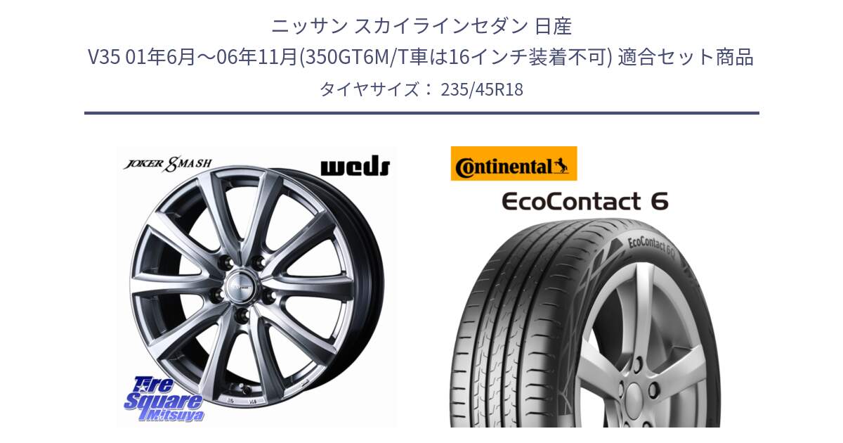 ニッサン スカイラインセダン 日産 V35 01年6月～06年11月(350GT6M/T車は16インチ装着不可) 用セット商品です。JOKER SMASH ホイール 18インチ と 23年製 EcoContact 6 ContiSeal EC6 並行 235/45R18 の組合せ商品です。