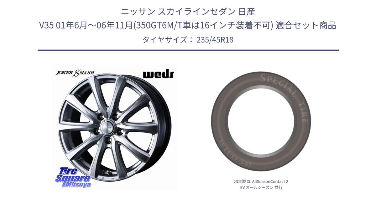 ニッサン スカイラインセダン 日産 V35 01年6月～06年11月(350GT6M/T車は16インチ装着不可) 用セット商品です。JOKER SMASH ホイール 18インチ と 23年製 XL AllSeasonContact 2 EV オールシーズン 並行 235/45R18 の組合せ商品です。